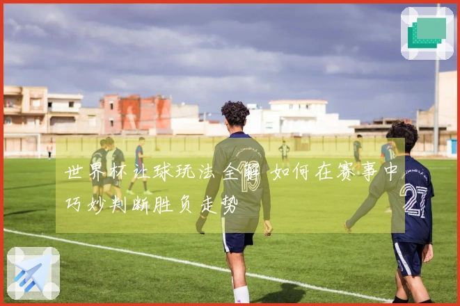 世界杯让球玩法全解 如何在赛事中巧妙判断胜负走势